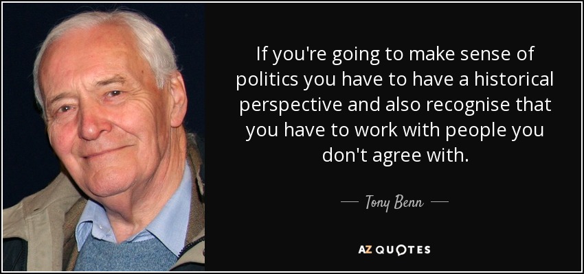 If you're going to make sense of politics you have to have a historical perspective and also recognise that you have to work with people you don't agree with. - Tony Benn