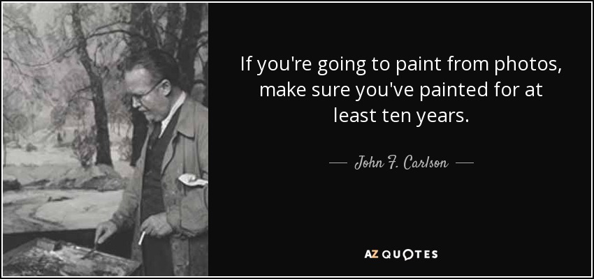 If you're going to paint from photos, make sure you've painted for at least ten years. - John F. Carlson