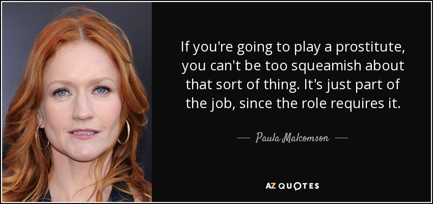 If you're going to play a prostitute, you can't be too squeamish about that sort of thing. It's just part of the job, since the role requires it. - Paula Malcomson