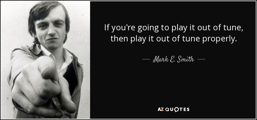 If you're going to play it out of tune, then play it out of tune properly. - Mark E. Smith