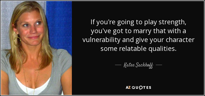 If you're going to play strength, you've got to marry that with a vulnerability and give your character some relatable qualities. - Katee Sackhoff