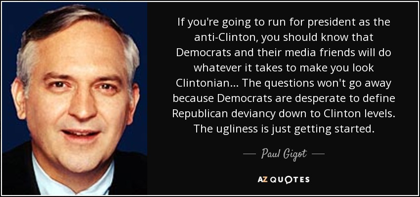 If you're going to run for president as the anti-Clinton, you should know that Democrats and their media friends will do whatever it takes to make you look Clintonian... The questions won't go away because Democrats are desperate to define Republican deviancy down to Clinton levels. The ugliness is just getting started. - Paul Gigot