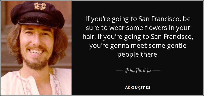 If you're going to San Francisco, be sure to wear some flowers in your hair, if you're going to San Francisco, you're gonna meet some gentle people there. - John Phillips