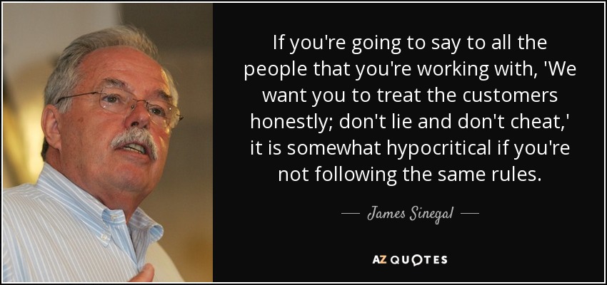 If you're going to say to all the people that you're working with, 'We want you to treat the customers honestly; don't lie and don't cheat,' it is somewhat hypocritical if you're not following the same rules. - James Sinegal