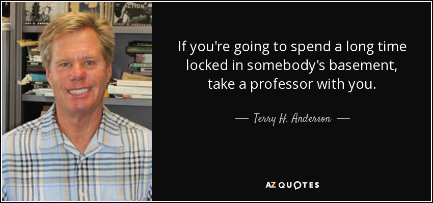 If you're going to spend a long time locked in somebody's basement, take a professor with you. - Terry H. Anderson