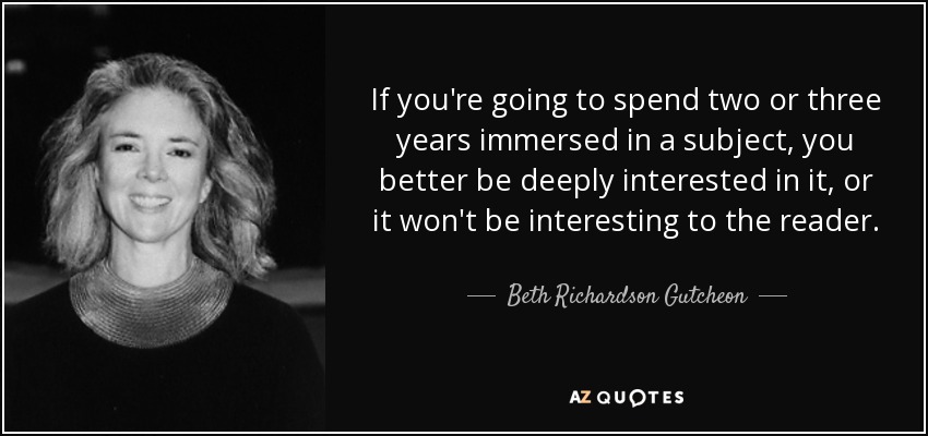 If you're going to spend two or three years immersed in a subject, you better be deeply interested in it, or it won't be interesting to the reader. - Beth Richardson Gutcheon