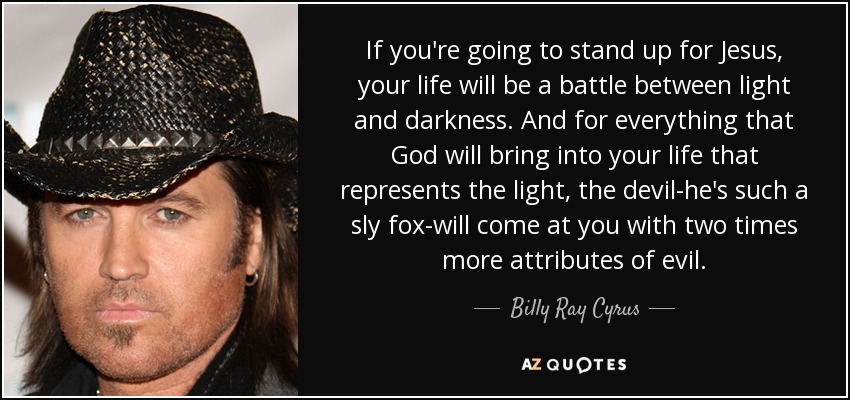 If you're going to stand up for Jesus, your life will be a battle between light and darkness. And for everything that God will bring into your life that represents the light, the devil-he's such a sly fox-will come at you with two times more attributes of evil. - Billy Ray Cyrus