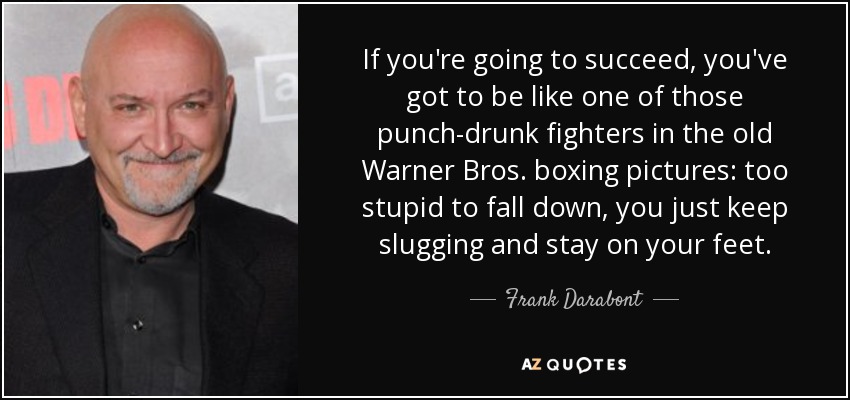 If you're going to succeed, you've got to be like one of those punch-drunk fighters in the old Warner Bros. boxing pictures: too stupid to fall down, you just keep slugging and stay on your feet. - Frank Darabont
