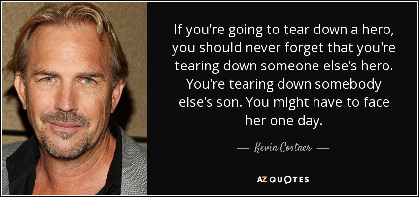 If you're going to tear down a hero, you should never forget that you're tearing down someone else's hero. You're tearing down somebody else's son. You might have to face her one day. - Kevin Costner