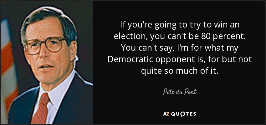 If you're going to try to win an election, you can't be 80 percent. You can't say, I'm for what my Democratic opponent is, for but not quite so much of it. - Pete du Pont