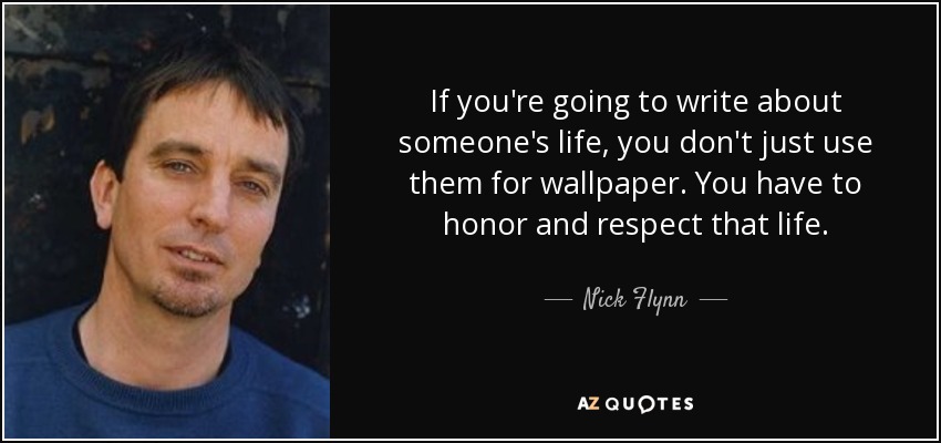 If you're going to write about someone's life, you don't just use them for wallpaper. You have to honor and respect that life. - Nick Flynn