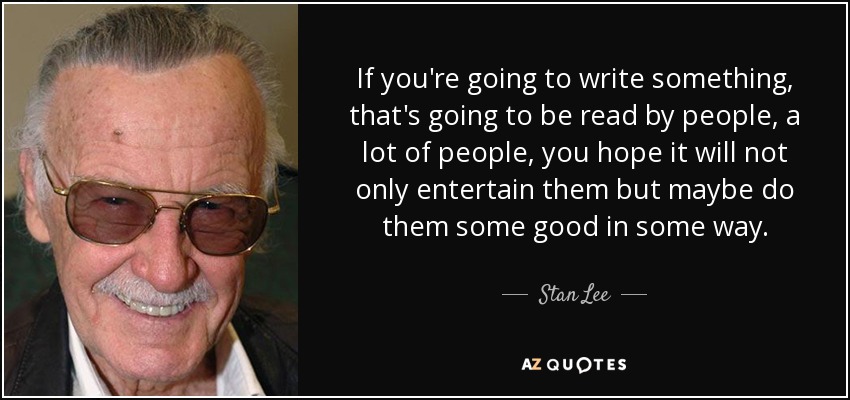 If you're going to write something, that's going to be read by people, a lot of people, you hope it will not only entertain them but maybe do them some good in some way. - Stan Lee