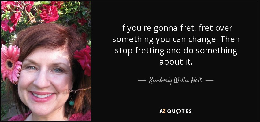 If you're gonna fret, fret over something you can change. Then stop fretting and do something about it. - Kimberly Willis Holt