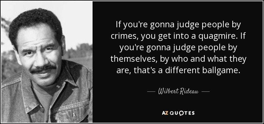 If you're gonna judge people by crimes, you get into a quagmire. If you're gonna judge people by themselves, by who and what they are, that's a different ballgame. - Wilbert Rideau