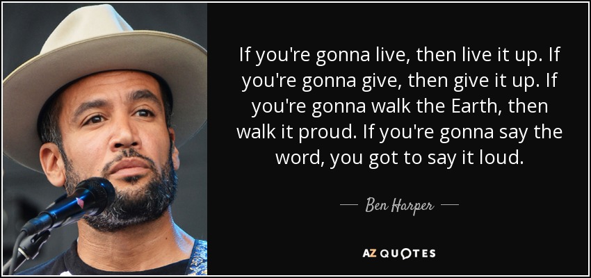 If you're gonna live, then live it up. If you're gonna give, then give it up. If you're gonna walk the Earth, then walk it proud. If you're gonna say the word, you got to say it loud. - Ben Harper