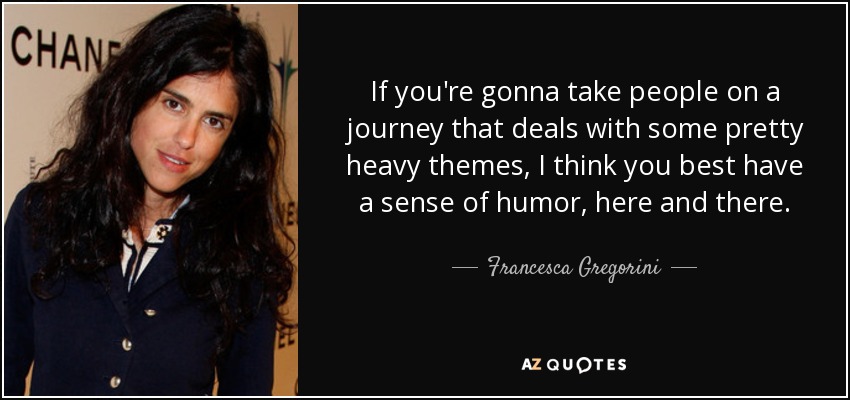 If you're gonna take people on a journey that deals with some pretty heavy themes, I think you best have a sense of humor, here and there. - Francesca Gregorini