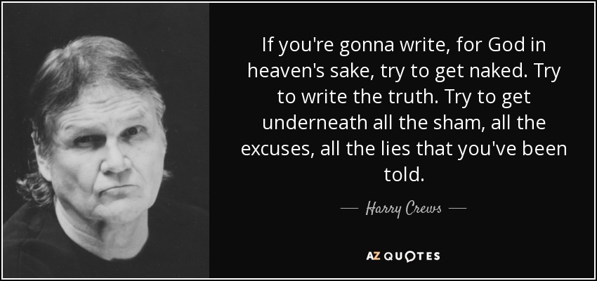 If you're gonna write, for God in heaven's sake, try to get naked. Try to write the truth. Try to get underneath all the sham, all the excuses, all the lies that you've been told. - Harry Crews