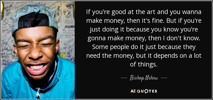 If you're good at the art and you wanna make money, then it's fine. But if you're just doing it because you know you're gonna make money, then I don't know. Some people do it just because they need the money, but it depends on a lot of things. - Bishop Nehru