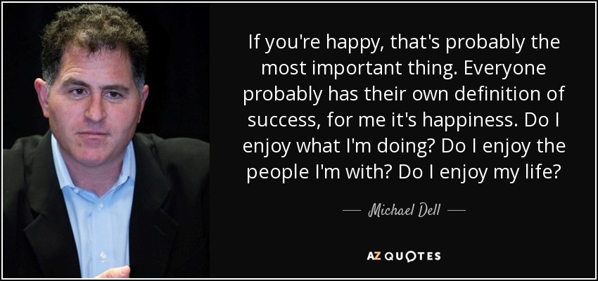 If you're happy, that's probably the most important thing. Everyone probably has their own definition of success, for me it's happiness. Do I enjoy what I'm doing? Do I enjoy the people I'm with? Do I enjoy my life? - Michael Dell
