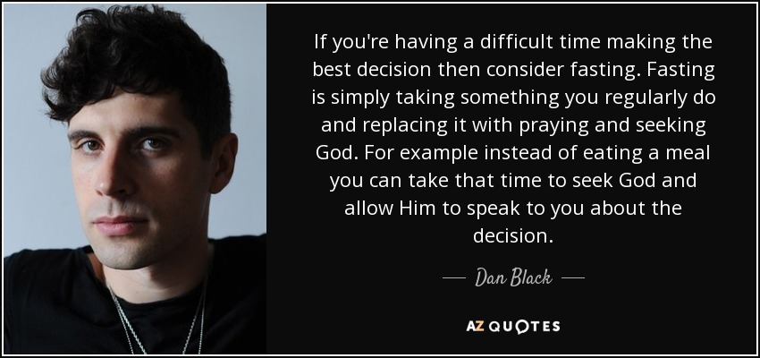 If you're having a difficult time making the best decision then consider fasting. Fasting is simply taking something you regularly do and replacing it with praying and seeking God. For example instead of eating a meal you can take that time to seek God and allow Him to speak to you about the decision. - Dan Black