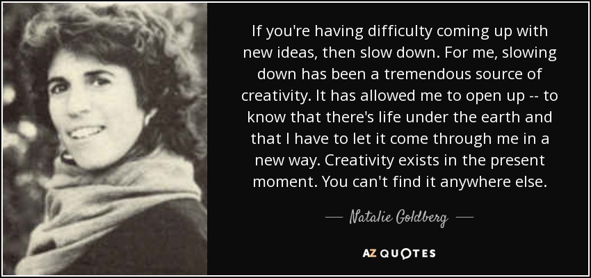 If you're having difficulty coming up with new ideas, then slow down. For me, slowing down has been a tremendous source of creativity. It has allowed me to open up -- to know that there's life under the earth and that I have to let it come through me in a new way. Creativity exists in the present moment. You can't find it anywhere else. - Natalie Goldberg