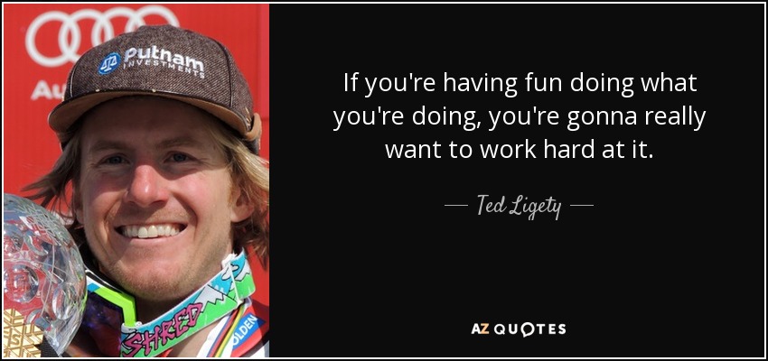 If you're having fun doing what you're doing, you're gonna really want to work hard at it. - Ted Ligety