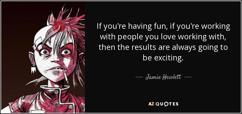 If you're having fun, if you're working with people you love working with, then the results are always going to be exciting. - Jamie Hewlett