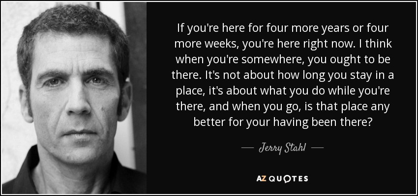 If you're here for four more years or four more weeks, you're here right now. I think when you're somewhere, you ought to be there. It's not about how long you stay in a place, it's about what you do while you're there, and when you go, is that place any better for your having been there? - Jerry Stahl