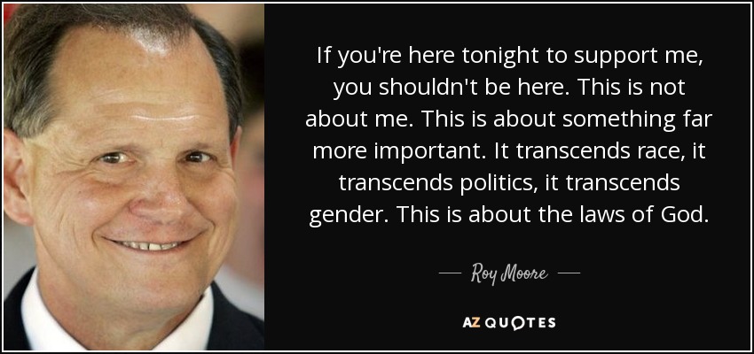 If you're here tonight to support me, you shouldn't be here. This is not about me. This is about something far more important. It transcends race, it transcends politics, it transcends gender. This is about the laws of God. - Roy Moore