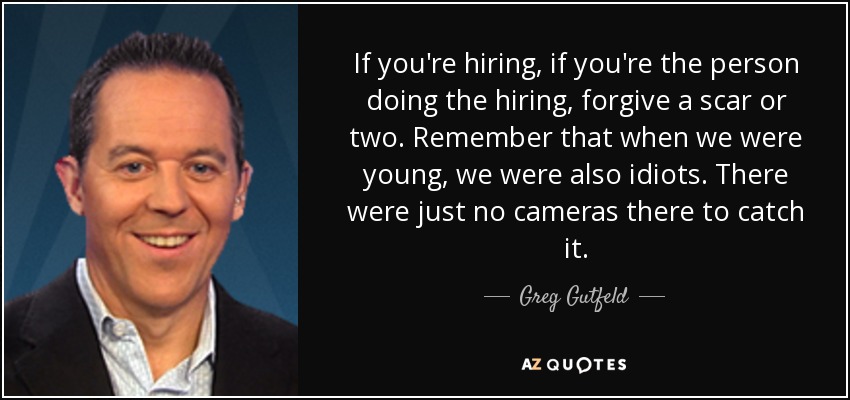 If you're hiring, if you're the person doing the hiring, forgive a scar or two. Remember that when we were young, we were also idiots. There were just no cameras there to catch it. - Greg Gutfeld