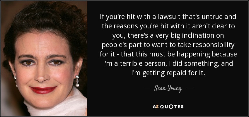 If you're hit with a lawsuit that's untrue and the reasons you're hit with it aren't clear to you, there's a very big inclination on people's part to want to take responsibility for it - that this must be happening because I'm a terrible person, I did something, and I'm getting repaid for it. - Sean Young