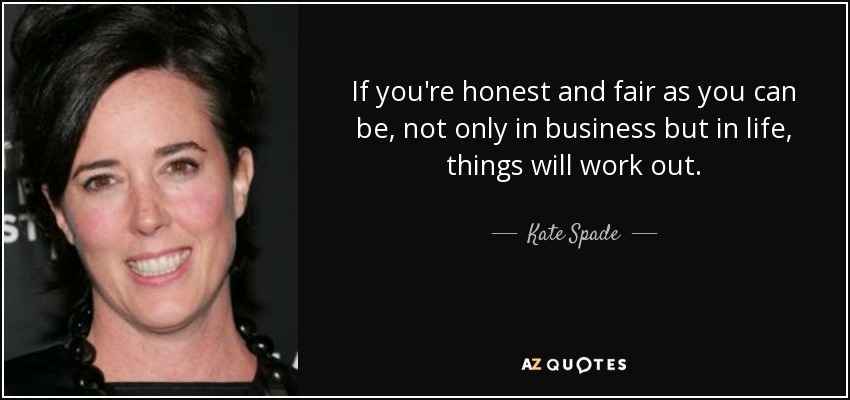 If you're honest and fair as you can be, not only in business but in life, things will work out. - Kate Spade