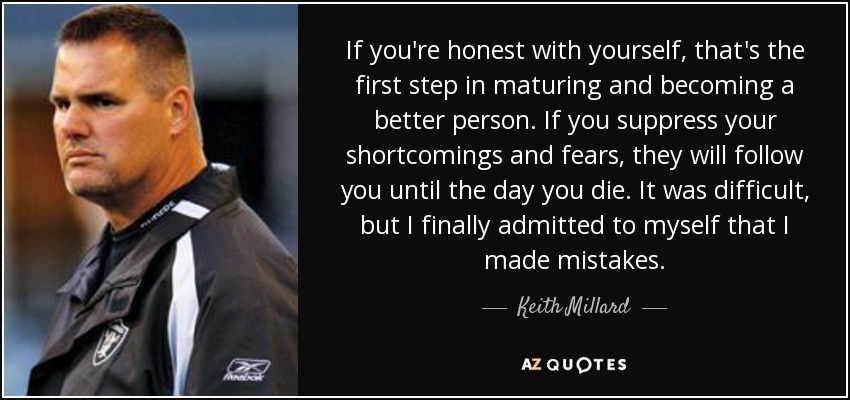 If you're honest with yourself, that's the first step in maturing and becoming a better person. If you suppress your shortcomings and fears, they will follow you until the day you die. It was difficult, but I finally admitted to myself that I made mistakes. - Keith Millard