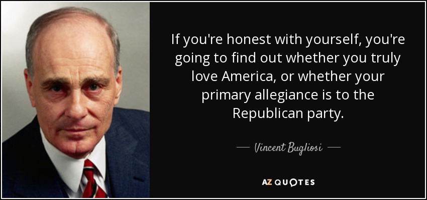 If you're honest with yourself, you're going to find out whether you truly love America, or whether your primary allegiance is to the Republican party. - Vincent Bugliosi