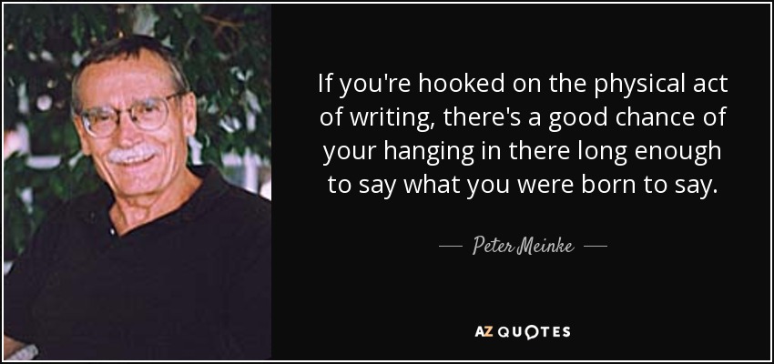 If you're hooked on the physical act of writing, there's a good chance of your hanging in there long enough to say what you were born to say. - Peter Meinke