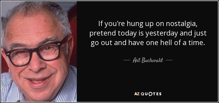 If you're hung up on nostalgia, pretend today is yesterday and just go out and have one hell of a time. - Art Buchwald