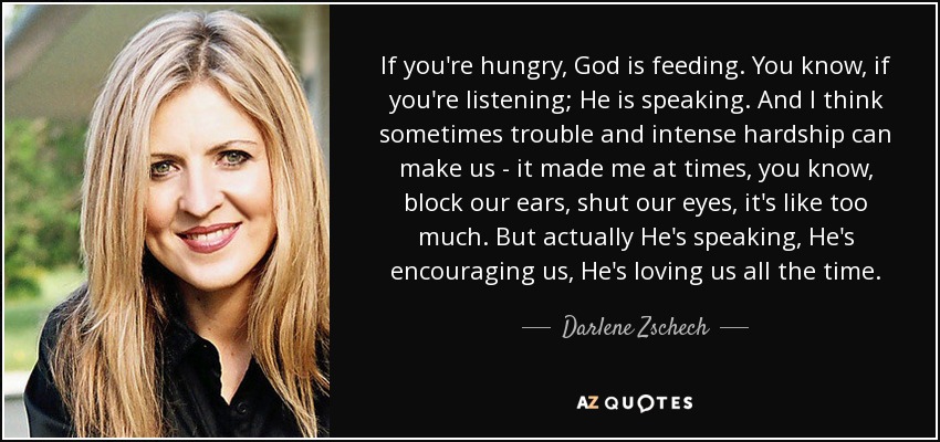 If you're hungry, God is feeding. You know, if you're listening; He is speaking. And I think sometimes trouble and intense hardship can make us - it made me at times, you know, block our ears, shut our eyes, it's like too much. But actually He's speaking, He's encouraging us, He's loving us all the time. - Darlene Zschech