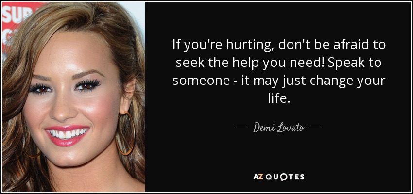 If you're hurting, don't be afraid to seek the help you need! Speak to someone - it may just change your life. - Demi Lovato