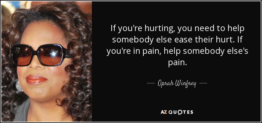 If you're hurting, you need to help somebody else ease their hurt. If you're in pain, help somebody else's pain. - Oprah Winfrey