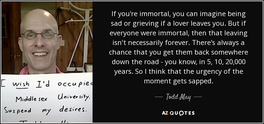 If you're immortal, you can imagine being sad or grieving if a lover leaves you. But if everyone were immortal, then that leaving isn't necessarily forever. There's always a chance that you get them back somewhere down the road - you know, in 5, 10, 20,000 years. So I think that the urgency of the moment gets sapped. - Todd May