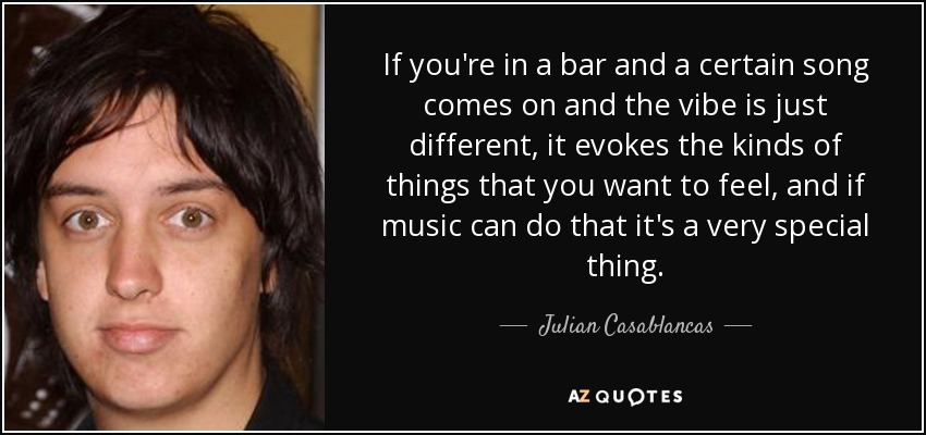 If you're in a bar and a certain song comes on and the vibe is just different, it evokes the kinds of things that you want to feel, and if music can do that it's a very special thing. - Julian Casablancas