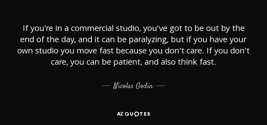 If you're in a commercial studio, you've got to be out by the end of the day, and it can be paralyzing, but if you have your own studio you move fast because you don't care. If you don't care, you can be patient, and also think fast. - Nicolas Godin