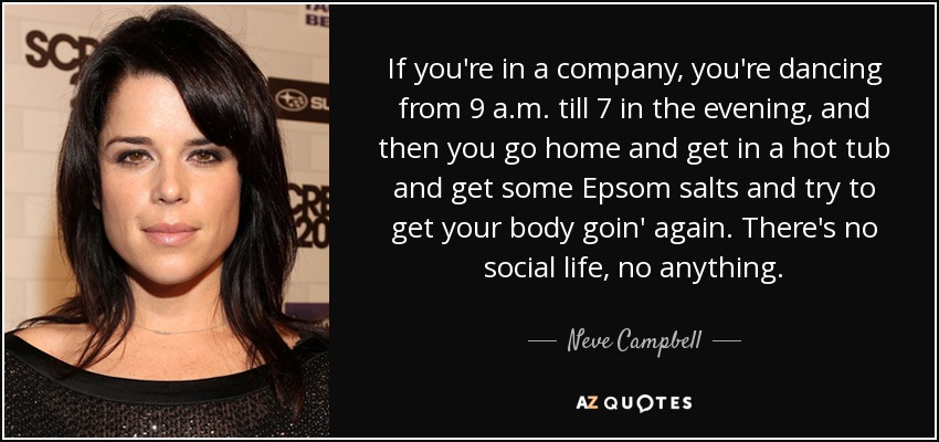 If you're in a company, you're dancing from 9 a.m. till 7 in the evening, and then you go home and get in a hot tub and get some Epsom salts and try to get your body goin' again. There's no social life, no anything. - Neve Campbell