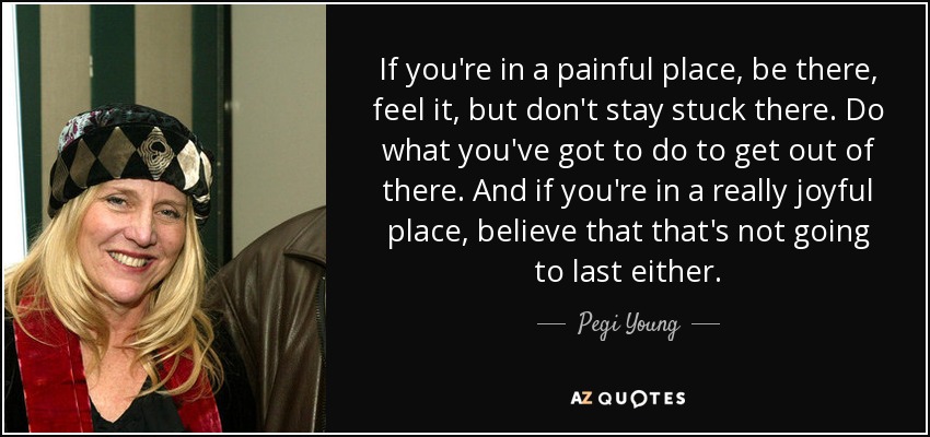 If you're in a painful place, be there, feel it, but don't stay stuck there. Do what you've got to do to get out of there. And if you're in a really joyful place, believe that that's not going to last either. - Pegi Young