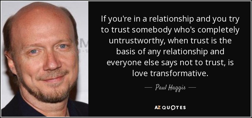 If you're in a relationship and you try to trust somebody who's completely untrustworthy, when trust is the basis of any relationship and everyone else says not to trust, is love transformative. - Paul Haggis