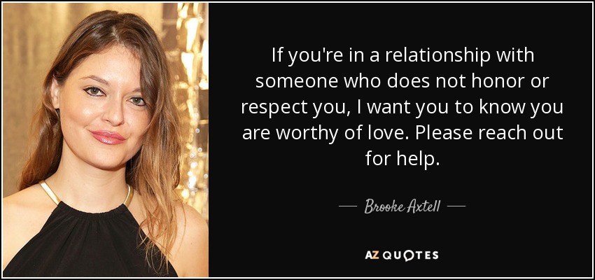 If you're in a relationship with someone who does not honor or respect you, I want you to know you are worthy of love. Please reach out for help. - Brooke Axtell