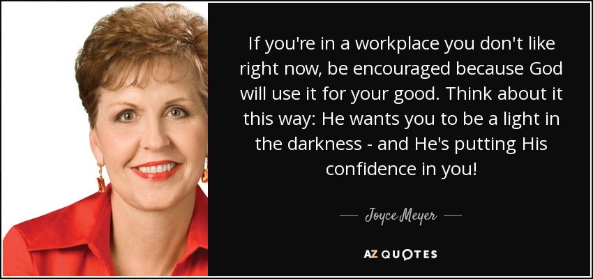 If you're in a workplace you don't like right now, be encouraged because God will use it for your good. Think about it this way: He wants you to be a light in the darkness - and He's putting His confidence in you! - Joyce Meyer