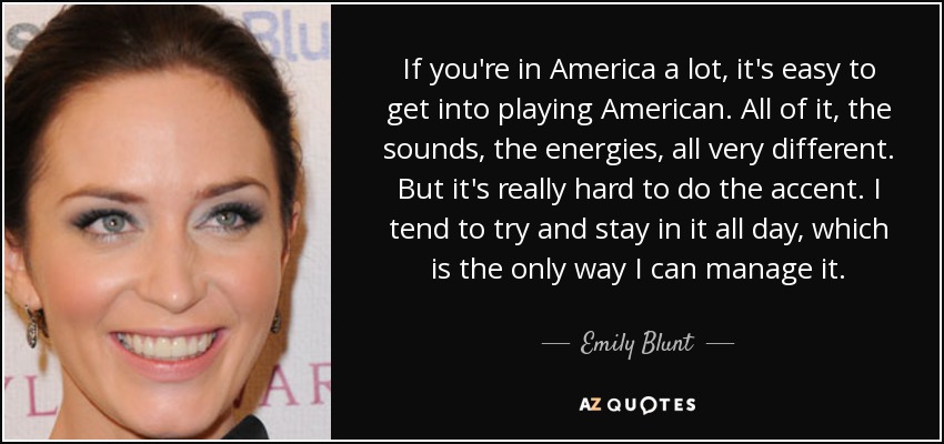 If you're in America a lot, it's easy to get into playing American. All of it, the sounds, the energies, all very different. But it's really hard to do the accent. I tend to try and stay in it all day, which is the only way I can manage it. - Emily Blunt