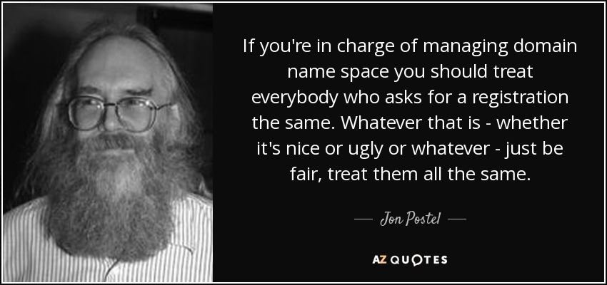 If you're in charge of managing domain name space you should treat everybody who asks for a registration the same. Whatever that is - whether it's nice or ugly or whatever - just be fair, treat them all the same. - Jon Postel