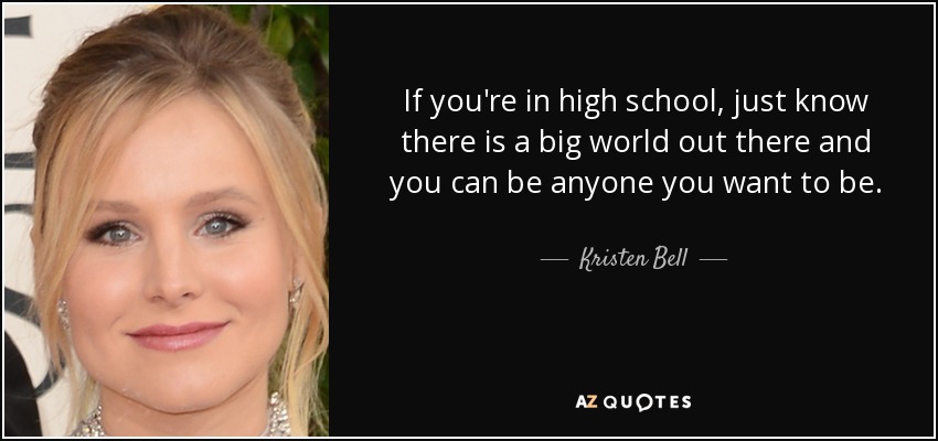 If you're in high school, just know there is a big world out there and you can be anyone you want to be. - Kristen Bell